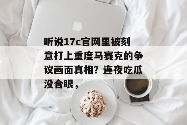 听说17c官网里被刻意打上重度马赛克的争议画面真相？连夜吃瓜没合眼，