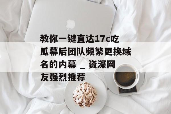 教你一键直达17c吃瓜幕后团队频繁更换域名的内幕 _ 资深网友强烈推荐