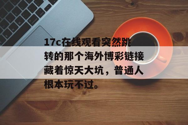 17c在线观看突然跳转的那个海外博彩链接藏着惊天大坑，普通人根本玩不过。