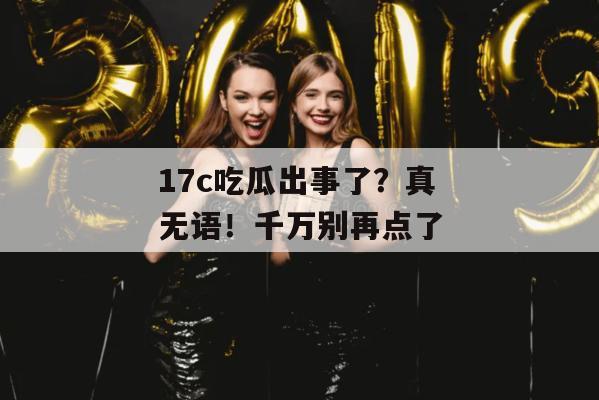17c吃瓜出事了？真无语！千万别再点了
