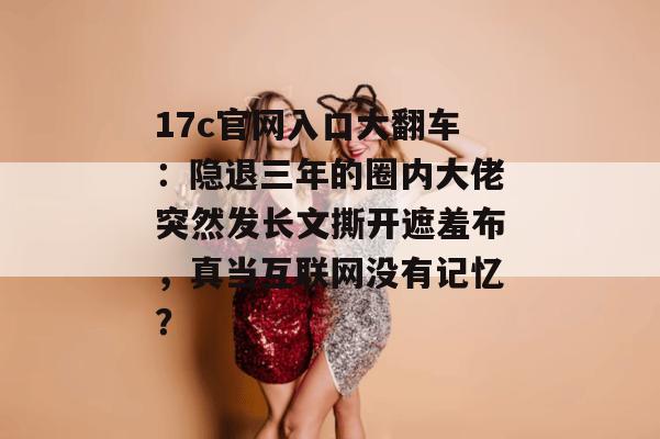 17c官网入口大翻车：隐退三年的圈内大佬突然发长文撕开遮羞布，真当互联网没有记忆？