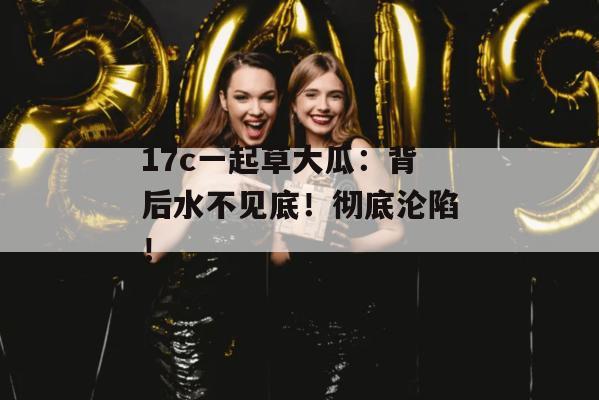 17c一起草大瓜：背后水不见底！彻底沦陷！