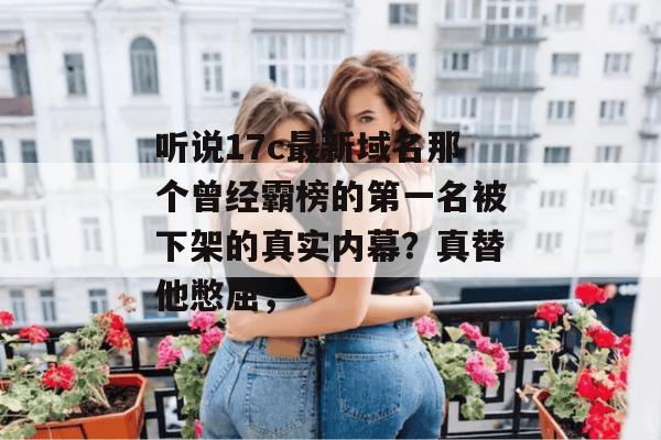 听说17c最新域名那个曾经霸榜的第一名被下架的真实内幕？真替他憋屈，