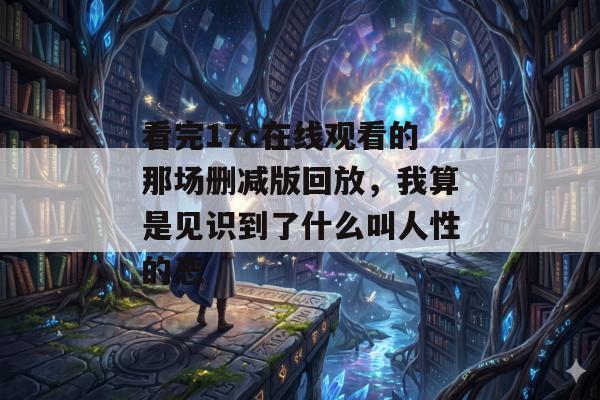 看完17c在线观看的那场删减版回放，我算是见识到了什么叫人性的恶