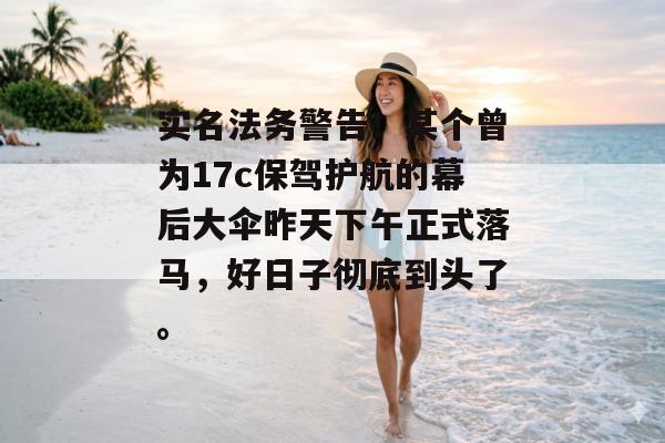 实名法务警告！某个曾为17c保驾护航的幕后大伞昨天下午正式落马，好日子彻底到头了。
