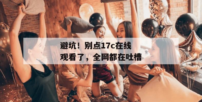 避坑！别点17c在线观看了，全网都在吐槽