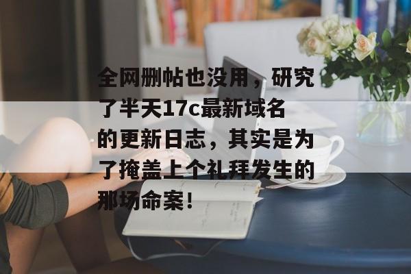 全网删帖也没用,研究了半天17c最新域名的更新日志,其实是为了掩盖上个礼拜发生的那场命案!