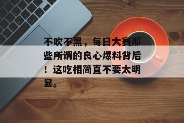 不吹不黑，每日大赛那些所谓的良心爆料背后！这吃相简直不要太明显。