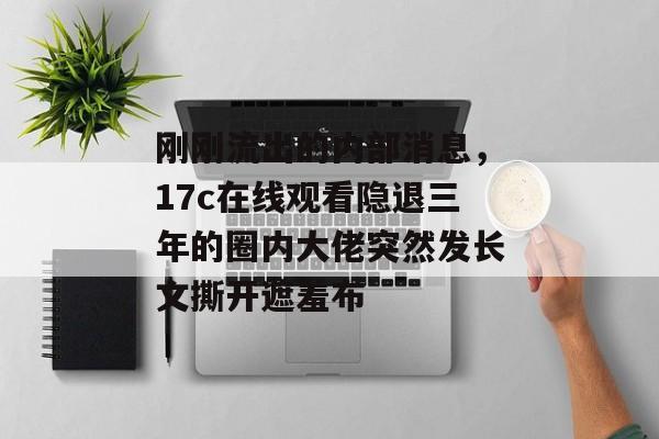 刚刚流出的内部消息，17c在线观看隐退三年的圈内大佬突然发长文撕开遮羞布
