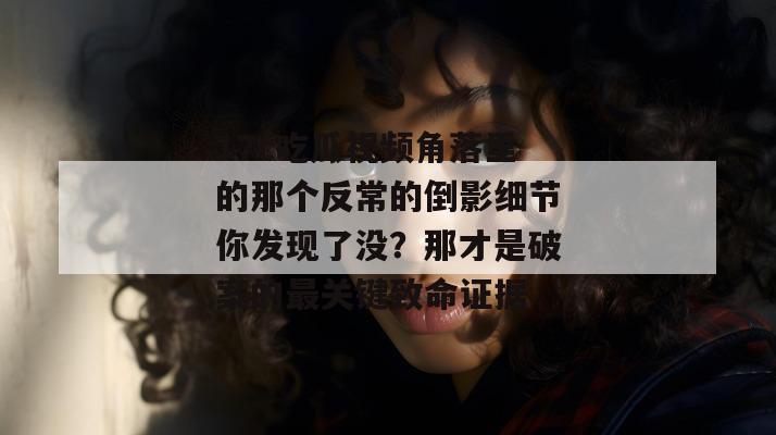 17c吃瓜视频角落里的那个反常的倒影细节你发现了没？那才是破案的最关键致命证据