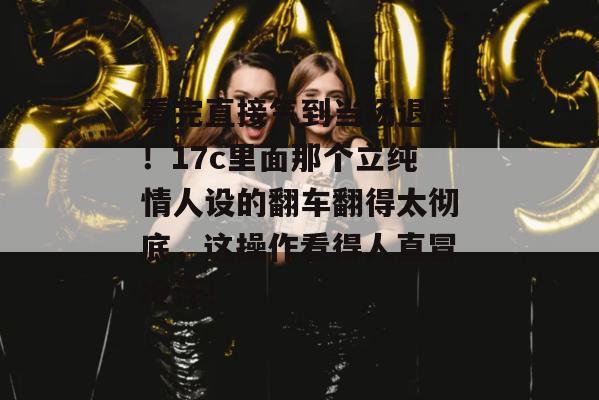 看完直接气到当场退网！17c里面那个立纯情人设的翻车翻得太彻底，这操作看得人直冒冷汗！