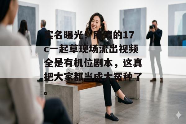 实名曝光！所谓的17c一起草现场流出视频全是有机位剧本，这真把大家都当成大冤种了。