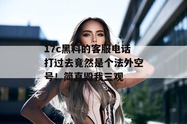 17c黑料的客服电话打过去竟然是个法外空号！简直毁我三观