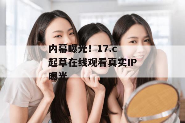 内幕曝光！17.c 起草在线观看真实IP曝光