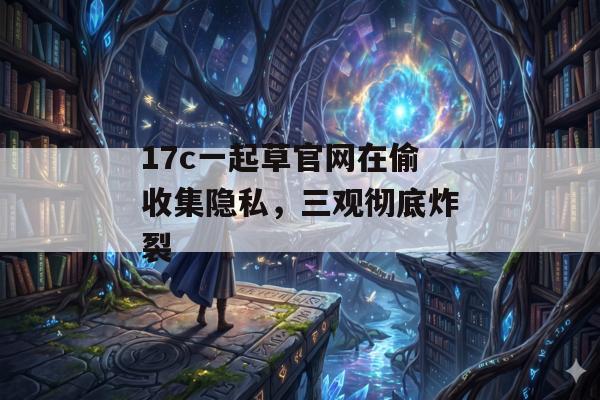 17c一起草官网在偷收集隐私，三观彻底炸裂