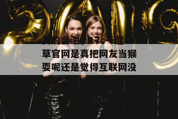 真的会谢，17c一起草官网是真把网友当猴耍呢还是觉得互联网没有记忆