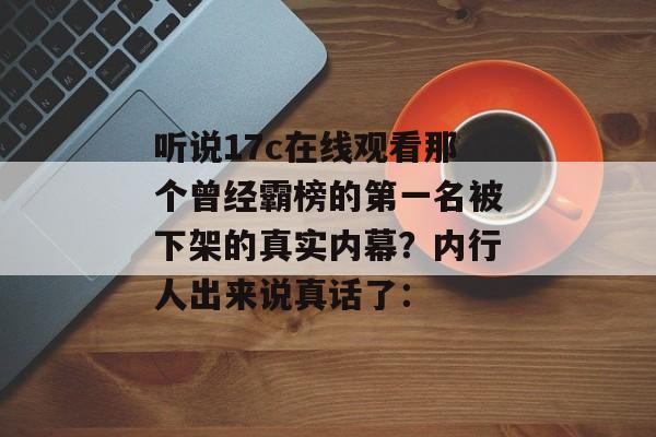 听说17c在线观看那个曾经霸榜的第一名被下架的真实内幕?内行人出来说真话了: