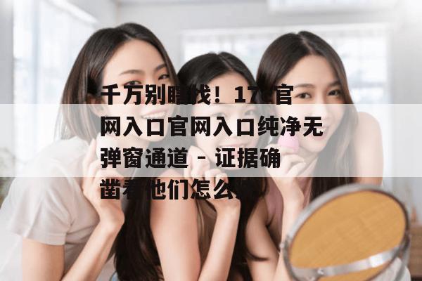 千万别瞎找！17c官网入口官网入口纯净无弹窗通道 - 证据确凿看他们怎么洗