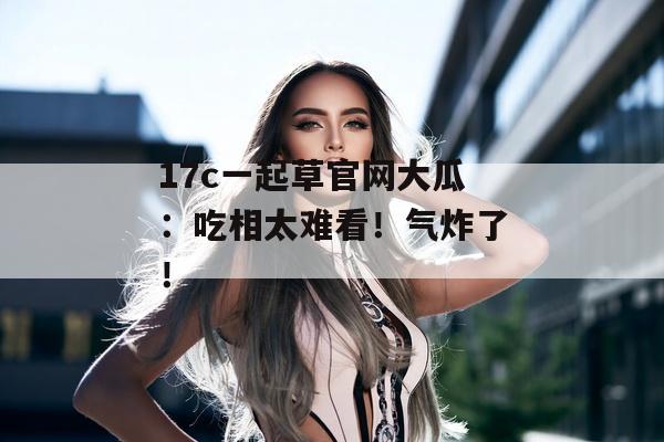 17c一起草官网大瓜：吃相太难看！气炸了！