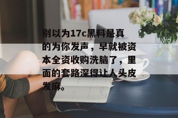 别以为17c黑料是真的为你发声，早就被资本全资收购洗脑了，里面的套路深得让人头皮发麻。