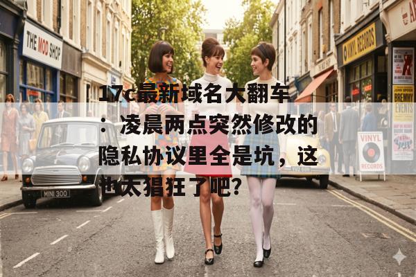 17c最新域名大翻车：凌晨两点突然修改的隐私协议里全是坑，这也太猖狂了吧？