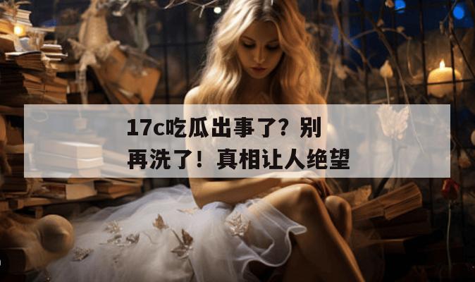 17c吃瓜出事了？别再洗了！真相让人绝望