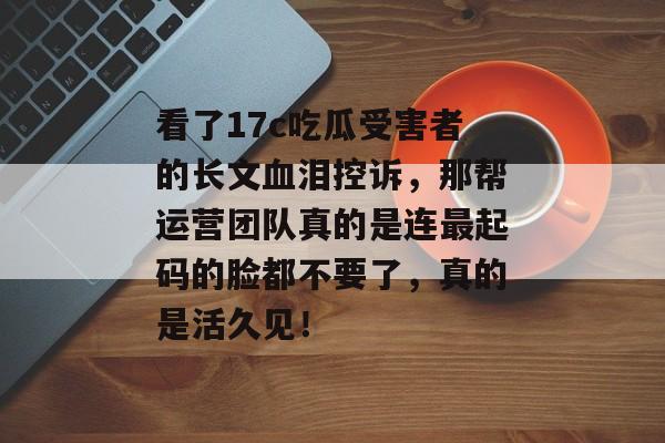 看了17c吃瓜受害者的长文血泪控诉，那帮运营团队真的是连最起码的脸都不要了，真的是活久见！