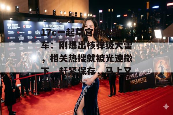 17c一起草官网大翻车：刚爆出核弹级大雷，相关热搜就被光速撤下，赶紧保存，马上又要被删！