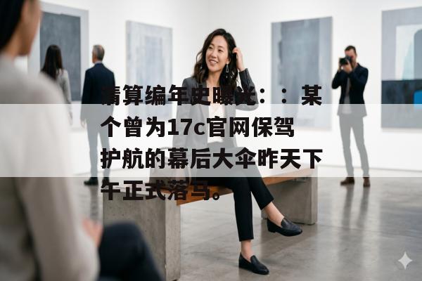 清算编年史曝光：：某个曾为17c官网保驾护航的幕后大伞昨天下午正式落马。
