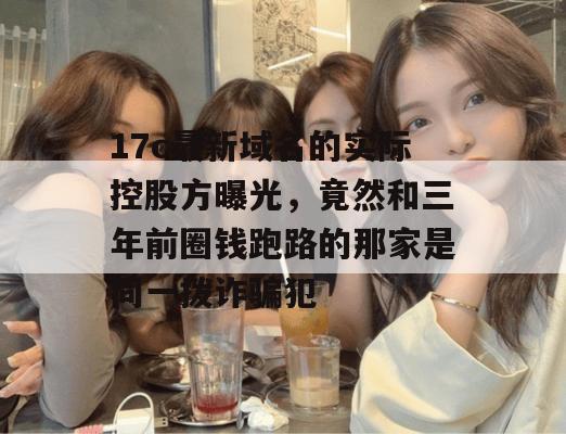 17c最新域名的实际控股方曝光，竟然和三年前圈钱跑路的那家是同一拨诈骗犯