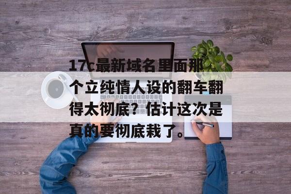 17c最新域名里面那个立纯情人设的翻车翻得太彻底？估计这次是真的要彻底栽了。