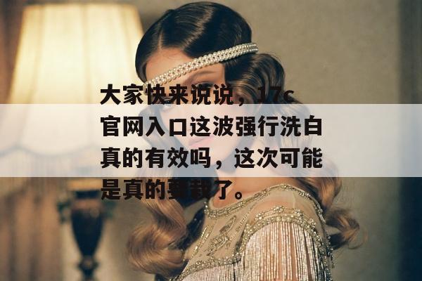 大家快来说说，17c官网入口这波强行洗白真的有效吗，这次可能是真的要栽了。