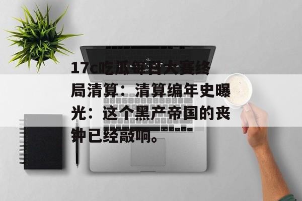 17c吃瓜每日大赛终局清算：清算编年史曝光：这个黑产帝国的丧钟已经敲响。