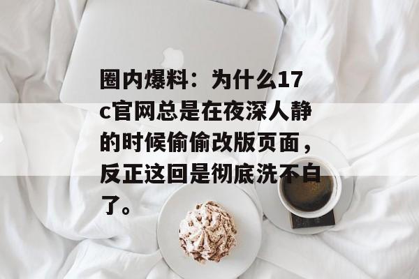 圈内爆料：为什么17c官网总是在夜深人静的时候偷偷改版页面，反正这回是彻底洗不白了。
