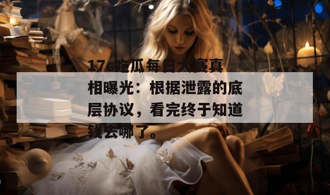 17c吃瓜每日大赛真相曝光：根据泄露的底层协议，看完终于知道钱去哪了。