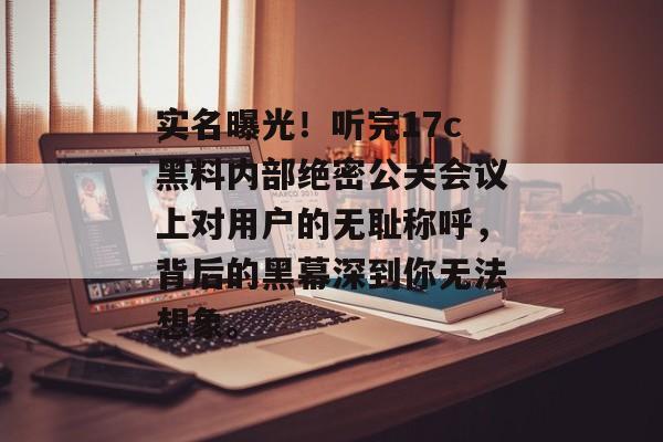 实名曝光！听完17c黑料内部绝密公关会议上对用户的无耻称呼，背后的黑幕深到你无法想象。